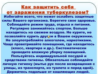 Избегайте всего, что может ослабить защитные
силы Вашего организма. Берегите свое здоровье.
Соблюдайте режим труда, отдыха и питания.
Регулярно занимайтесь спортом. Больше
находитесь на свежем воздухе. Не курите, не
позволяйте курить другим в Вашем окружении.
Не злоупотребляйте алкоголем, наркотиками.
Чаще проветривайте помещения, где находитесь
(класс, квартира и др.). Систематически
проводите влажную уборку помещений.
Пользуйтесь индивидуальной посудой и
средствами гигиены. Обязательно соблюдайте
личную гигиену (мытье рук после возвращения с
улицы, из транспорта, из туалета и перед едой).
Держитесь подальше от кашляющих людей.
Как защитить себя
от заражения туберкулезом?
 