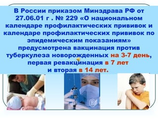 В России приказом Минздрава РФ от
27.06.01 г . № 229 «О национальном
календаре профилактических прививок и
календаре профилактических прививок по
эпидемическим показаниям»
предусмотрена вакцинация против
туберкулеза новорожденных на 3-7 день,
первая ревакцинация в 7 лет
и вторая в 14 лет.
 