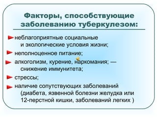 Факторы, способствующие
заболеванию туберкулезом:
неблагоприятные социальные
и экологические условия жизни;
неполноценное питание;
алкоголизм, курение, наркомания; —
снижение иммунитета;
стрессы;
наличие сопутствующих заболеваний
(диабета, язвенной болезни желудка или
12-перстной кишки, заболеваний легких )
 