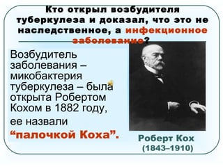 Роберт Кох
(1843–1910)
Немецкий бактериолог,
удостоенный в 1905году
Нобелевской премии
по физиологии и медицине
за открытие и выделение
возбудителя туберкулеза.
Кто открыл возбудителя
туберкулеза и доказал, что это не
наследственное, а инфекционное
заболевание?
Возбудитель
заболевания –
микобактерия
туберкулеза – была
открыта Робертом
Кохом в 1882 году,
ее назвали
“палочкой Коха”.
 