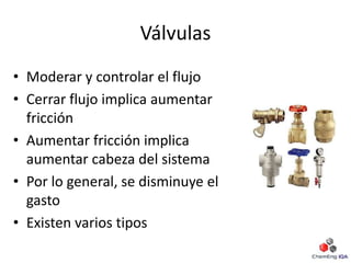 Válvulas
• Moderar y controlar el flujo
• Cerrar flujo implica aumentar
fricción
• Aumentar fricción implica
aumentar cabeza del sistema
• Por lo general, se disminuye el
gasto
• Existen varios tipos
 