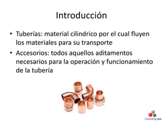 Introducción
• Tuberías: material cilindrico por el cual fluyen
los materiales para su transporte
• Accesorios: todos aquellos aditamentos
necesarios para la operación y funcionamiento
de la tubería
 