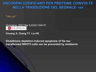 ONCOGENI CODIFICANTI PER PROTEINE COINVOLTE
    NELLA TRASDUZIONE DEL SEGNALE- ras

 Tutto qui?


 Oncogene. 2003 Mar 6;22(9):1349-57.


 Chuang JI, Chang TY, Liu HS.


 Glutathione depletion-induced apoptosis of Ha-ras-
 transformed NIH3T3 cells can be prevented by melatonin.
 