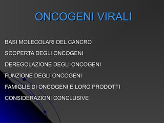 ONCOGENI VIRALI

BASI MOLECOLARI DEL CANCRO

SCOPERTA DEGLI ONCOGENI

DEREGOLAZIONE DEGLI ONCOGENI

FUNZIONE DEGLI ONCOGENI

FAMIGLIE DI ONCOGENI E LORO PRODOTTI

CONSIDERAZIONI CONCLUSIVE
 