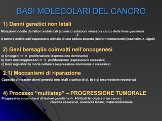 BASI MOLECOLARI DEL CANCRO
 1) Danni genetici non letali
Mutazioni indotte da fattori ambientali (chimici, radiazioni virus) o a carico della linea germinale
                                                     ⇓
Il tumore deriva dall’espansione clonale di una cellula alterata (tumori monoclonali)(isoenzimi X-legati)


 2) Geni bersaglio coinvolti nell’oncogenesi
a) Oncogeni   proliferazione (espressione dominante)
b) Geni oncosoppressori   proliferazione (espressione recessiva)
c) Geni regolatori la morte cellulare (espressione dominante o recessiva)


 2.1) Meccanismi di riparazione
Capacità di riparare danni genetici non letali a carico di a), b) e c) (espressione recessiva)



 4) Processo “multistep” – PROGRESSIONE TUMORALE
Progressivo accumularsi di lesioni genetiche  Attributi fenotipici di un cancro:
                                crescita eccessiva, invasività locale, metastatizzazione.
 