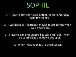 SOPHIE
 1. I love to play sports like netball, soccer and rugby
                      with my friends.

2. I was born in Tiimaru but moved to Ashburton when
                     I was 4 years old.

3. I love to climb mountains like Little Mt Peel. I went
            up south ridge and down dee spur.

       4. When I was younger, I played soccer.
 