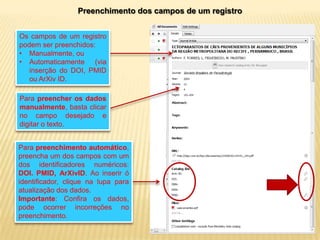 Preenchimento dos campos de um registro
Os campos de um registro
podem ser preenchidos:
• Manualmente, ou
• Automaticamente (via
inserção do DOI, PMID
ou ArXiv ID.
Para preencher os dados
manualmente, basta clicar
no campo desejado e
digitar o texto.
Para preenchimento automático,
preencha um dos campos com um
dos identificadores numéricos:
DOI. PMID, ArXivID. Ao inserir ó
identificador, clique na lupa para
atualização dos dados.
Importante: Confira os dados,
pode ocorrer incorreções no
preenchimento.

 