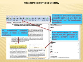 Visualizando arquivos no Mendeley

Ao clicar no arquivo do documento
desejado, aparecerá uma barra de
ferramentas com funcionalidades
específicas.

As ferramentas permitem
marcar o texto e realizar
anotações.

Para arquivos em PDF, caso o
arquivo não seja protegido, é
possível também copiar o
texto.

 