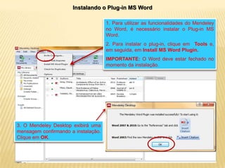 Instalando o Plug-in MS Word
1. Para utilizar as funcionalidades do Mendeley
no Word, é necessário instalar o Plug-in MS
Word.
2. Para instalar o plug-in, clique em Tools e,
em seguida, em Install MS Word Plugin.
IMPORTANTE: O Word deve estar fechado no
momento da instalação.

3. O Mendeley Desktop exibirá uma
mensagem confirmando a instalação.
Clique em OK.

 