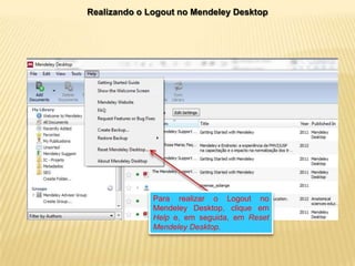 Realizando o Logout no Mendeley Desktop

Para realizar o Logout no
Mendeley Desktop, clique em
Help e, em seguida, em Reset
Mendeley Desktop.

 
