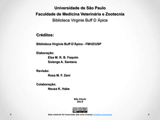 Universidade de São Paulo
Faculdade de Medicina Veterinária e Zootecnia
Biblioteca Virginie Buff D Ápice

Créditos:
Biblioteca Virginie Buff D’Ápice - FMVZ/USP
Elaboração:
Elza M. R. B. Faquim
Solange A. Santana
Revisão:
Rosa M. F. Zani
Colaboração:
Neusa K. Habe
São Paulo
2013

Este material foi licenciado sob uma Licença Creative Commons

 
