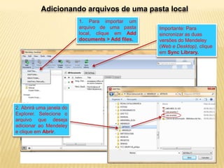 Adicionando arquivos de uma pasta local
1. Para importar um
arquivo de uma pasta
local, clique em Add
documents > Add files.

2. Abrirá uma janela do
Explorer. Selecione o
arquivo que deseja
adicionar ao Mendeley
e clique em Abrir.

Importante: Para
sincronizar as duas
versões do Mendeley
(Web e Desktop), clique
em Sync Library.

 