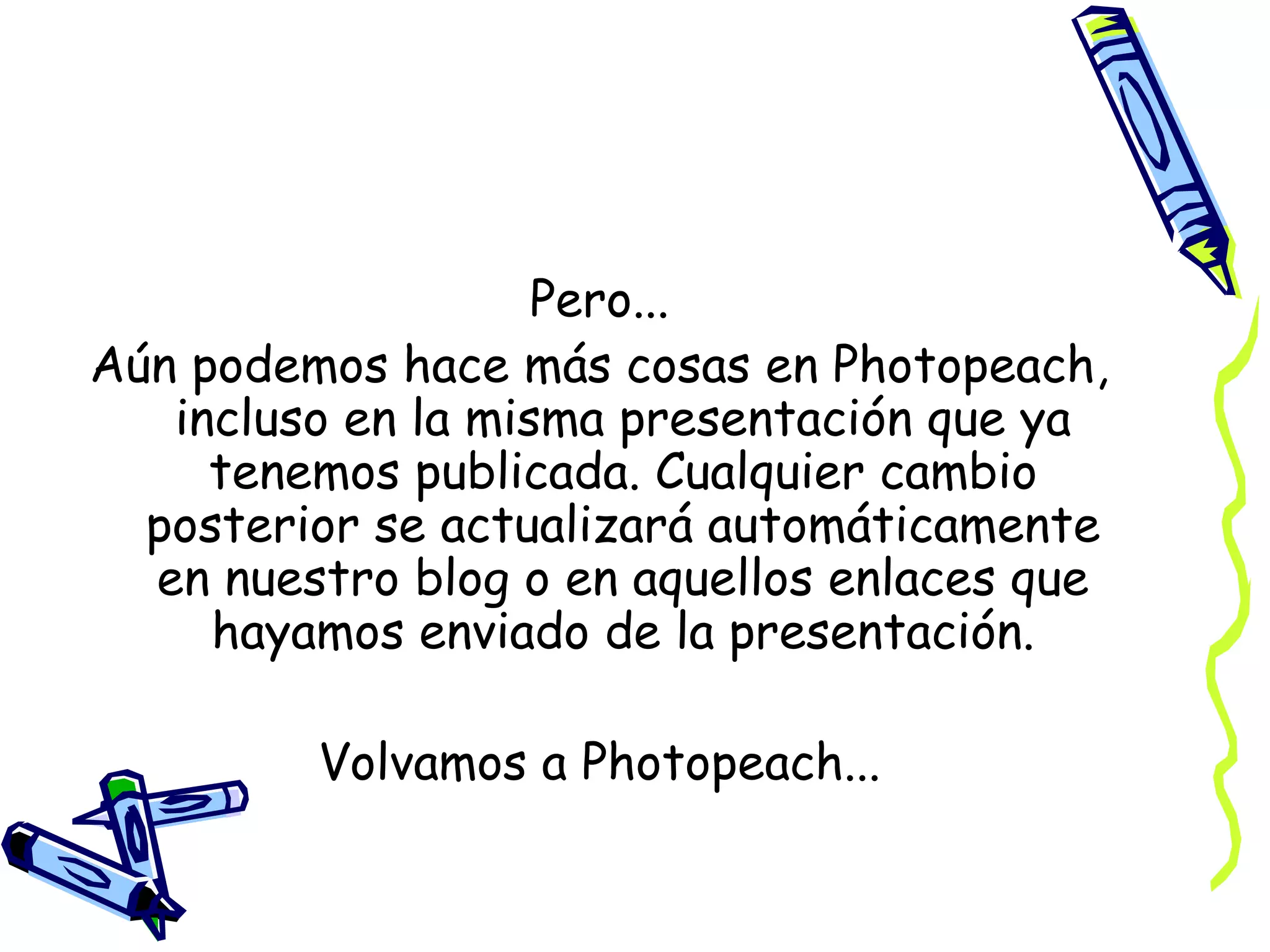 Pero...
Aún podemos hace más cosas en Photopeach,
incluso en la misma presentación que ya
tenemos publicada. Cualquier cambio
posterior se actualizará automáticamente
en nuestro blog o en aquellos enlaces que
hayamos enviado de la presentación.
Volvamos a Photopeach...

 