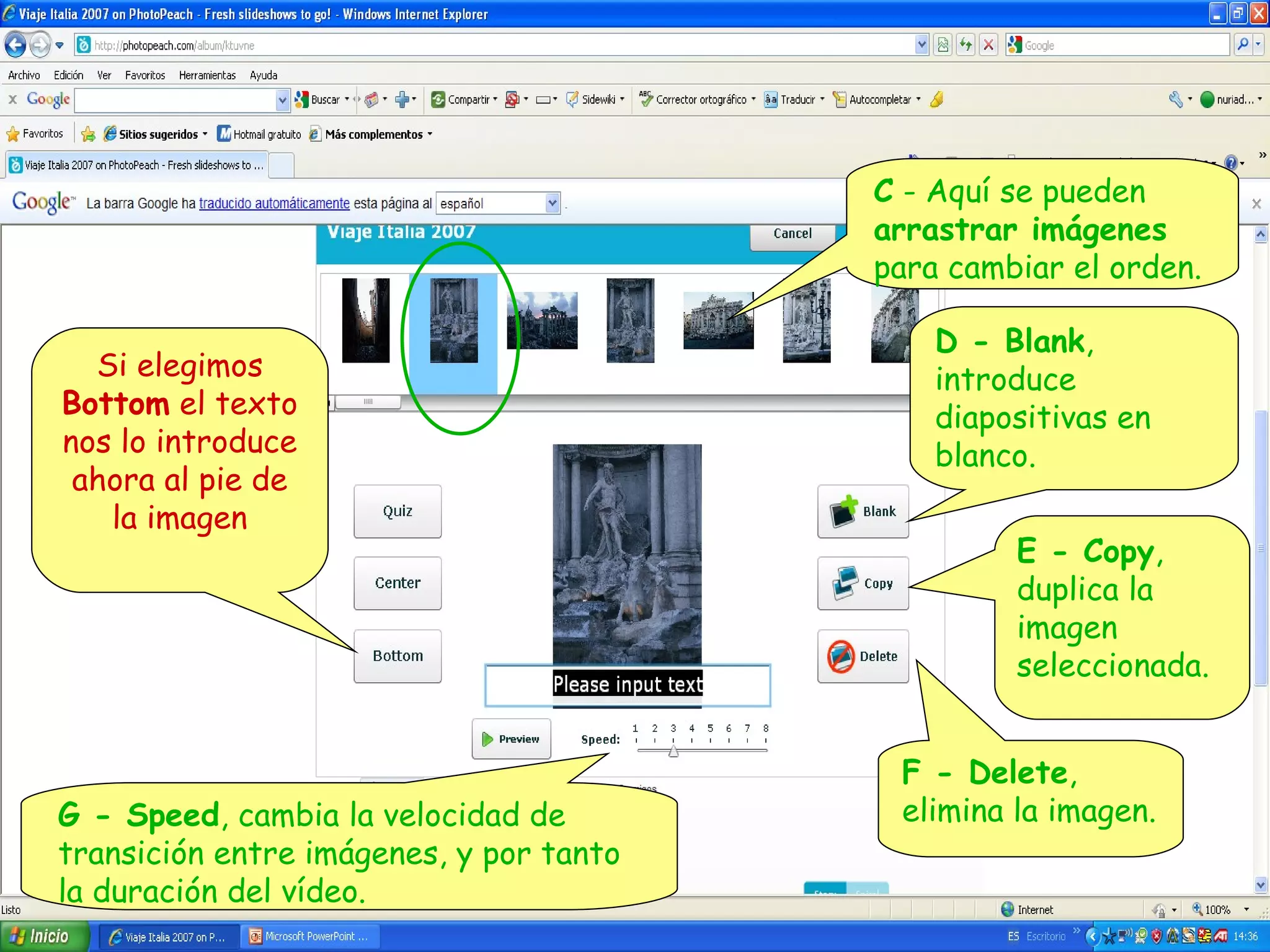 C - Aquí se pueden
arrastrar imágenes
para cambiar el orden.
Si elegimos
Bottom el texto
nos lo introduce
ahora al pie de
la imagen

G - Speed, cambia la velocidad de
transición entre imágenes, y por tanto
la duración del vídeo.

D - Blank,
introduce
diapositivas en
blanco.
E - Copy,
duplica la
imagen
seleccionada.
F - Delete,
elimina la imagen.

 