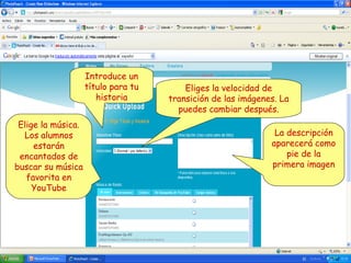 Introduce un
título para tu
historia
Elige la música.
Los alumnos
estarán
encantados de
buscar su música
favorita en
YouTube

Eliges la velocidad de
transición de las imágenes. La
puedes cambiar después.
La descripción
aparecerá como
pie de la
primera imagen

 