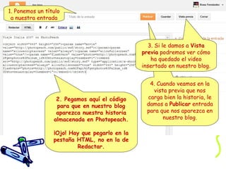 1. Ponemos un título
a nuestra entrada

3. Si le damos a Vista
previa podremos ver cómo
ha quedado el video
insertado en nuestro blog.

2. Pegamos aquí el código
para que en nuestro blog
aparezca nuestra historia
almacenada en Photopeach.
¡Ojo! Hay que pegarlo en la
pestaña HTML, no en la de
Redactar.

4. Cuando veamos en la
vista previa que nos
carga bien la historia, le
damos a Publicar entrada
para que nos aparezca en
nuestro blog.

 