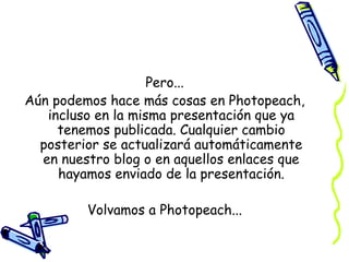 Pero...
Aún podemos hace más cosas en Photopeach,
incluso en la misma presentación que ya
tenemos publicada. Cualquier cambio
posterior se actualizará automáticamente
en nuestro blog o en aquellos enlaces que
hayamos enviado de la presentación.
Volvamos a Photopeach...

 