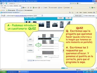 A - Podemos introducir
un cuestionario: QUIZ

QUIZ
Q. Escribimos aquí la
pregunta que queremos
hacer (puede referirse a

la imagen que tenemos en
este momento en pantalla).

A. Escribimos las 3
respuestas que
queremos ofrecer. Y
ponemos el puntito en la
correcta, para que el
programa lo sepa.

 