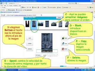 C - Aquí se pueden
arrastrar imágenes
para cambiar el orden.
Si elegimos
Bottom el texto
nos lo introduce
ahora al pie de
la imagen

G - Speed, cambia la velocidad de
transición entre imágenes, y por tanto
la duración del vídeo.

D - Blank,
introduce
diapositivas en
blanco.
E - Copy,
duplica la
imagen
seleccionada.
F - Delete,
elimina la imagen.

 