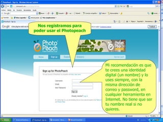 Nos registramos para
poder usar el Photopeach

Mi recomendación es que
te crees una identidad
digital (un nombre) y lo
uses siempre, con la
misma dirección de
correo y password, en
cualquier herramienta en
Internet. No tiene que ser
tu nombre real si no
quieres.

 