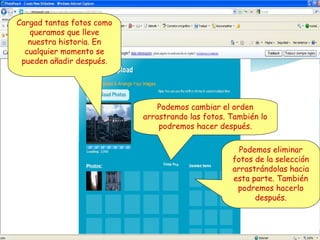Cargad tantas fotos como
queramos que lleve
nuestra historia. En
cualquier momento se
pueden añadir después.

Podemos cambiar el orden
arrastrando las fotos. También lo
podremos hacer después.
Podemos eliminar
fotos de la selección
arrastrándolas hacia
esta parte. También
podremos hacerlo
después.

 