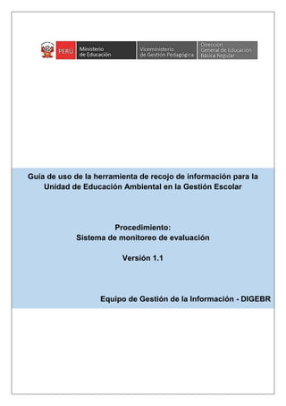 Guía de uso de la herramienta de recojo de información para la
Unidad de Educación Ambiental en la Gestión Escolar
Procedimiento:
Sistema de monitoreo de evaluación
Versión 1.1
Equipo de Gestión de la Información - DIGEBR
 