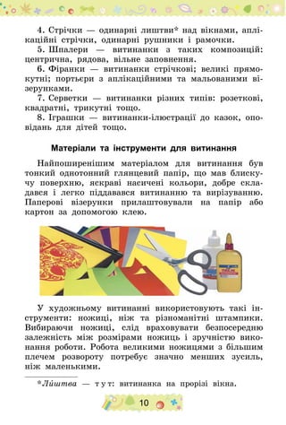 10
4.	Стрічки — одинарні лиштви* над вікнами, аплі-
каційні стрічки, одинарні рушники і рамочки.
5.	Шпалери — витинанки з таких композицій:
центрична, рядова, вільне заповнення.
6.	Фіранки — витинанки стрічкові; великі прямо-
кутні; портьєри з аплікаційними та мальованими ві-
зерунками.
7.	Серветки — витинанки різних типів: розеткові,
квадратні, трикутні тощо.
8.	Іграшки — витинанки-ілюстрації до казок, опо-
відань для дітей тощо.
Матеріали та інструменти для витинання
Найпоширенішим матеріалом для витинання був
тонкий однотонний глянцевий папір, що мав блиску-
чу поверхню, яскраві насичені кольори, добре скла-
дався і легко піддавався витинанню та вирізуванню.
Паперові візерунки прилаштовували на папір або
картон за допомогою клею.
У художньому витинанні використовують такі ін-
струменти: ножиці, ніж та різноманітні штампики.
Вибираючи ножиці, слід враховувати безпосередню
залежність між розмірами ножиць і зручністю вико-
нання роботи. Робота великими ножицями з більшим
плечем розвороту потребує значно менших зусиль,
ніж маленькими.
* Лиштва — т у т: витинанка на прорізі вікна.
 