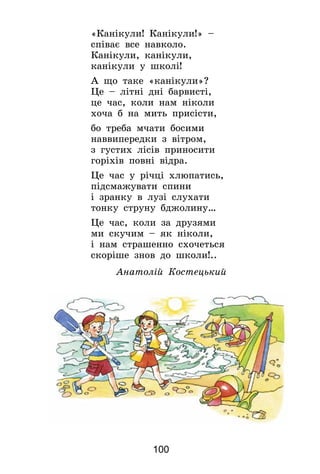 100
«Канікули! Канікули!» –
співає все навколо.
Канікули, канікули,
канікули у школі!
А що таке «канікули»?
Це – літні дні барвисті,
це час, коли нам ніколи
хоча б на мить присісти,
бо треба мчати босими
наввипередки з вітром,
з густих лісів приносити
горіхів повні відра.
Це час у річці хлюпатись,
підсмажувати спини
і зранку в лузі слухати
тонку струну бджолину…
Це час, коли за друзями
ми скучим – як ніколи,
і нам страшенно схочеться
скоріше знов до школи!..
Анатолій Костецький
 