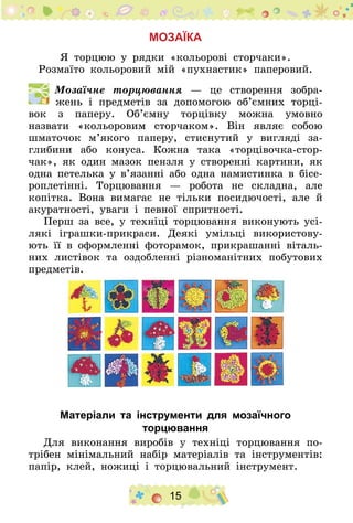 15
Мозаїка
Я торцюю у рядки «кольорові сторчаки».
Розмаїто кольоровий мій «пухнастик» паперовий.
  Мозаїчне торцювання — це створення зобра-
жень і предметів за допомогою об’ємних торці-
вок з паперу. Об’ємну торцівку можна умовно
назвати «кольоровим сторчаком». Він являє собою
шматочок м’якого паперу, стиснутий у вигляді за-
глибини або конуса. Кожна така «торцівочка-стор-
чак», як один мазок пензля у створенні картини, як
одна петелька у в’язанні або одна намистинка в бісе-
роплетінні. Торцювання — робота не складна, але
копітка. Вона вимагає не тільки посидючості, але й
акуратності, уваги і певної спритності.
Перш за все, у техніці торцювання виконують усі-
лякі іграшки-прикраси. Деякі умільці використову-
ють її в оформленні фоторамок, прикрашанні віталь-
них листівок та оздобленні різноманітних побутових
предметів.
Матеріали та інструменти для мозаїчного
торцювання
Для виконання виробів у техніці торцювання по-
трібен мінімальний набір матеріалів та інструментів:
папір, клей, ножиці і торцювальний інструмент.
 