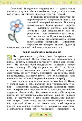 16
Основний інструмент торцювання — довга тонка
паличка з тупим кінцем (олівець, корпус від кулько-
вої ручки, китайська паличка для їжі тощо).
У техніці торцювання зазвичай ви-
користовується гофрований папір або
звичайні паперові серветки. З паперу
виготовляють безпосередньо «торців-
ки» — елементи об’ємної аплікації.
Ножиці і клей знадобляться для ви-
різування і приклеювання цих торці-
вок до основи майбутнього виробу.
Як основу використовують досить
різноманітні матеріали. «Опушити»
гофрованим папером можна будь-яку
поверхню, до якої цей папір приклеюється.
Техніка мозаїчного торцювання
  Як працювати з усіма цими інструментами і
матеріа­лами? Після того як ви визначилися з
видом виробу, необхідно заготовити папір для «торці-
вок». Це повинні бути квадратики, нарізані з гофро-
ваного паперу. Розмір сторони — від 1 до 3 см,
кількість — залежно від площі або об’єму виробу.
Заготовку, на яку будуть кріпитися «торцівки», мож-
на заздалегідь намазати клеєм, але за бажанням клей
наносять на кожний окремий елемент виробу.
Виготовлення «торцівок» вимагає охайності. Отже,
у правій руці в тебе паличка для торцювання, у лі-
вій — квадратик паперу. Приклади паперовий листо-
чок центром до кінця палички і, притримуючи його,
акуратно зімни папір, обертаючи паличку. Обтискуючи
папір, не натискай занадто сильно, щоб не порвати
його. У результаті в тебе вийде маленький пухнас-
тий конус. Після цього, не знімаючи конуса зі стерж-
ня, приклей його до заготовки так, щоб вершина
конуса виявилася склеєною з поверхнею заготовки,
а  складочки такої собі «гвоздички» «дивилися» на
 