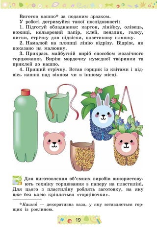 19
Виготов кашпо* за поданим зразком.
У роботі дотримуйся такої послідовності:
1.	Підготуй обладнання: картон, лінійку, олівець,
ножиці, кольоровий папір, клей, пензлик, голку,
нитки, стрічку для підвіски, пластикову пляшку.
2.	Намалюй на пляшці лінію відрізу. Відріж, як
показано на малюнку.
3.	Прикрась майбутній виріб способом мозаїчного
торцювання. Виріж мордочку кумедної тваринки та
приклей до кашпо.
4.	Приший стрічку. Встав горщик із квітами і під-
вісь кашпо над вікном чи в іншому місці.
  Для виготовлення об’ємних виробів використову-
ють техніку торцювання з паперу на пластиліні.
Для цього з пластиліну роблять заготовку, на яку
вже без клею кріпляться «торцівочки».
* Кашпо — декоративна ваза, у яку вставляється гор-
щик із рослиною.
 
