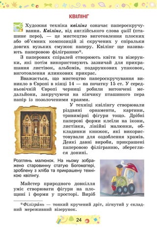 24
КВІЛІНГ
  Художня техніка квілінг означає папероскручу-
вання. Квілінг, від англійського слова quill (пта-
шине перо),  — це мистецтво виготовлення плоских
або об’ємних композицій зі скручених у спіральки
довгих вузьких смужок паперу. Квілінг ще назива-
ють паперовою філігранню*.
З паперових спіралей створюють квіти та візерун-
ки, які потім використовують зазвичай для прикра-
шання листівок, альбомів, подарункових упаковок,
виготовлення ялинкових прикрас.
Вважається, що мистецтво папероскручування ви-
никло в Європі в кінці 14 — на початку 15 ст. У серед­
ньовічній Європі черниці робили витончені ме-
дальйони, закручуючи на кінчику пташиного пера
папір із позолоченими краями.
У техніці квілінгу створювали
різдвяні орнаменти, картини,
тривимірні фігури тощо. Дрібні
паперові форми клеїли на ікони,
листівки, ліній­ні малюнки, об-
кладинки книжок, які викорис-
товували для оздоблення храмів.
Деякі давні вироби, прикрашені
паперовою філігранню, зберегли-
ся донині.
Розглянь малюнок. На ньому зобра-
жено старовинну статую Богоматері,
зроблену з хліба та прикрашену техні-
кою квілінгу.
Майстер природного довкілля
уміє створювати фігури на пло-
щині і форми у просторі. Виріб
* Філігрань — тонкий кручений дріт, зігнутий у склад-
ний мереживний візерунок.
 
