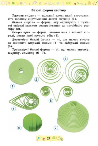 27
Базові форми квілінгу
Тужава спіраль — щільний диск, який виготовля-
ють шляхом скручування довгої смужки (1).
Вільна спіраль — форма, яку отримують з тужа-
вої спіралі шляхом розкручування до потрібного роз-
міру (2).
Ексцентрик — форма, виготовлена з вільної спі-
ралі, центр якої зсунуто вбік (3).
Двовимірні базові форми — ті, що мають висоту
та ширину: закриті форми (4) та відкриті форми
(5).
Тривимірні базові форми — ті, що мають висоту,
ширину, глибину (6—7).
1
2
3
5
4
6 7
 