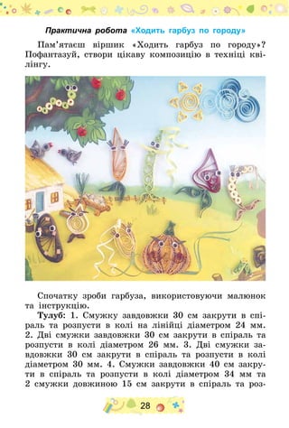 28
Практична робота «Ходить гарбуз по городу»
Пам’ятаєш віршик «Ходить гарбуз по городу»?
Пофантазуй, створи цікаву композицію в техніці кві-
лінгу.
Спочатку зроби гарбуза, використовуючи малюнок
та інструкцію.
Тулуб: 1. Смужку завдовжки 30  см закрути в спі-
раль та розпусти в колі на лінійці діаметром 24  мм.
2. Дві смужки завдовжки 30 см закрути в спіраль та
розпусти в колі діаметром 26  мм. 3. Дві смужки за-
вдовжки 30  см закрути в спіраль та розпусти в колі
діаметром 30 мм. 4. Смужки завдовжки 40 см закру-
ти в спіраль та розпусти в колі діаметром 34  мм та
2 смужки довжиною 15  см закрути в спіраль та роз-
 