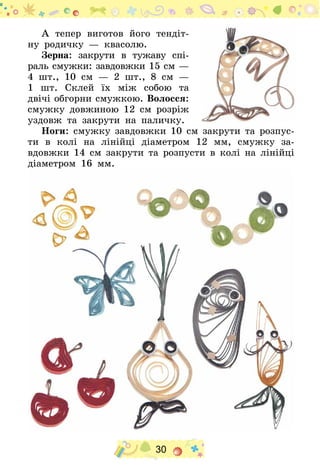 30
А тепер виготов його тендіт-
ну родичку — квасолю.
Зерна: закрути в тужаву спі-
раль смужки: завдовжки 15 см —
4 шт., 10 см — 2  шт., 8  см  —
1 шт. Склей їх між собою та
двічі обгорни смужкою. Волосся:
смужку довжиною 12  см розріж
уздовж та закрути на паличку.
Ноги: смужку завдовжки 10 см закрути та розпус-
ти в колі на лінійці діаметром 12  мм, смужку за-
вдовжки 14 см закрути та розпусти в колі на лінійці
діаметром 16  мм.
 
