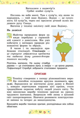 32
Виткалися з надвечір’я
Срібні осяйні сузір’я.
Поглянь на небо вночі. Там є сузір’я, під яким ти
народився,  — твій знак Зодіаку. Зодіак  — це сукуп-
ність 12 сузір’їв, через які пролягає річний шлях ви-
димого руху Сонця.
Виготов у техніці квілінгу свій знак Зодіаку.
На дозвіллі
  Майстер природних форм за-
вжди перебуває у гармоній-
ній єдності з довкіллям. Він уміє
побачити у витворах природи різ-
номанітні форми та образи.
З часом і ти оволодієш при­
йомами стилізації. Стилізація  —
це спрощене зображення пред­­­­­мета
та надання йому умовно-декора-
тивного вигляду.
Розглянь малюнок. На ньому стовбур
дерева — це стилізована зірка, а хмара — це крона дерева.
Пофантазуй! Спробуй зобразити стилізовані предмети.
Оригамі
  Техніку створення з паперу різноманітних виро-
бів способом складання аркуша називають ори-
гамі. Зародилося це мистецтво дуже давно в Японії
і, швидко перетнувши кордони цієї країни, стало
традиційною окрасою побуту людей усього світу. Ти
вже виконував вироби технікою оригамі на уроках
трудового навчання. Запрошую тебе знову в цікавий
світ паперотворення. Навчися розвивати конструктив-
ні вміння та інтерес до винахідництва.
Виконайте вироби технікою оригамі, розподіливши між собою
обов’язки.
 