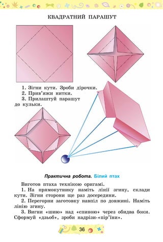 36
Квадратний парашут
1.	Зігни кути. Зроби дірочки.
2.	Прив’яжи нитки.
3.	Прилаштуй парашут
до кульки.
Практична робота. Білий птах
Виготов птаха технікою оригамі.
1.	На прямокутнику наміть лінії згину, склади
кути. Зігни сторони ще раз досередини.
2.	Перегорни заготовку навпіл по довжині. Наміть
лінію згину.
3.	Вигни «шию» над «спиною» через обидва боки.
Сформуй «дзьоб», зроби надрізи-«пір’їни». 	
 
