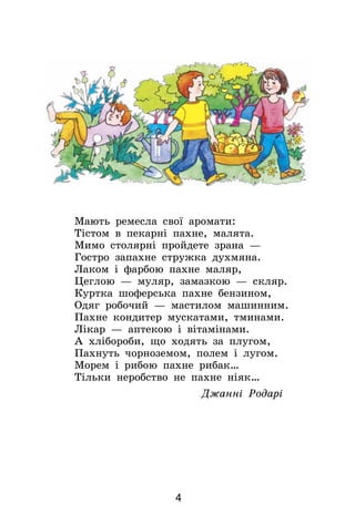 4
Мають ремесла свої аромати:
Тістом в пекарні пахне, малята.
Мимо столярні пройдете зрана —
Гостро запахне стружка духмяна.
Лаком і фарбою пахне маляр,
Цеглою — муляр, замазкою — скляр.
Куртка шоферська пахне бензином,
Одяг робочий — мастилом машинним.
Пахне кондитер мускатами, тминами.
Лікар — аптекою і вітамінами.
А хлібороби, що ходять за плугом,
Пахнуть чорноземом, полем і лугом.
Морем і рибою пахне рибак…
Тільки неробство не пахне ніяк…
Джанні Родарі
 