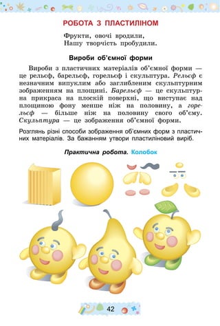42
Робота з пластиліном
Фрукти, овочі вродили,
Нашу творчість пробудили.
Вироби об’ємної форми
Вироби з пластичних матеріалів об’ємної форми —
це рельєф, барельєф, горельєф і скульптура. Рельєф є
незначним випуклим або заглибленим скульптурним
зображенням на площині. Барельєф  — це скульптур-
на прикраса на плоскій поверхні, що виступає над
площиною фону менше ніж на половину, а горе-
льєф  — більше ніж на половину свого об’єму.
Скульптура  — це зображення об’ємної форми.
Розглянь різні способи зображення об’ємних форм з пластич-
них матеріалів. За бажанням утвори пластиліновий виріб.
Практична робота. Колобок
 
