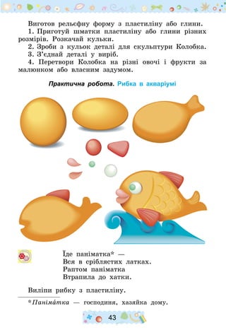 43
Виготов рельєфну форму з пластиліну або глини.
1.	Приготуй шматки пластиліну або глини різних
розмірів. Розкачай кульки.
2.	Зроби з кульок деталі для скульптури Колобка.
3.	З’єднай деталі у виріб.
4. Перетвори Колобка на різні овочі і фрукти за
малюнком або власним задумом.
Практична робота. Рибка в акваріумі
  		 Їде паніматка*  —
Вся в сріблястих латках.
Раптом паніматка
Втрапила до хатки.
Виліпи рибку з пластиліну.
* Паніматка  — господиня, хазяйка дому.
 