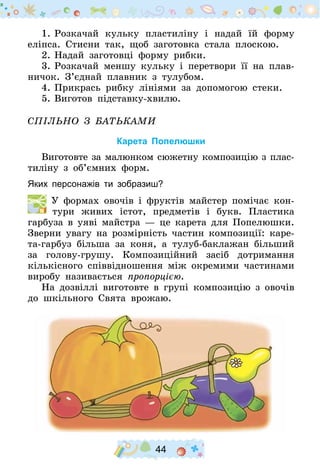 44
1.	Розкачай кульку пластиліну і надай їй форму
еліпса. Стисни так, щоб заготовка стала плоскою.
2.	Надай заготовці форму рибки.
3.	Розкачай меншу кульку і перетвори її на плав-
ничок. З’єднай плавник з тулубом.
4.	Прикрась рибку лініями за допомогою стеки.
5.	Виготов підставку-хвилю.
Спільно з батьками
Карета Попелюшки
Виготовте за малюнком сюжетну композицію з плас­
тиліну з об’ємних форм.
Яких персонажів ти зобразиш?
  У формах овочів і фруктів майстер помічає кон-
тури живих істот, предметів і букв. Пластика
гарбуза в уяві майстра — це карета для Попелюшки.
Зверни увагу на розмірність частин композиції: каре-
та-гарбуз більша за коня, а тулуб-баклажан більший
за голову-грушу­. Композиційний засіб дотримання
кількісного співвідношення між окремими частинами
виробу називається пропорцією.
На дозвіллі виготовте в групі композицію з овочів
до шкільного Свята врожаю.
 