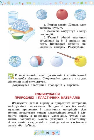 46
4.	Розріж навпіл. Дістань плас­
тилінову кульку.
5.	Зачисти, заґрунтуй і вису-
ши виріб.
6.	З’єднай обидві частинки,
обклеївши їх 6—7 шарами па­
перу. Відшліфуй дрібним на-
ждачним папером. Розфарбуй.
  Є пластичний, конструктивний і комбінований
способи ліплення. Скористайся одним з них для
ліплення міні-скульп­тури.
Дотримуйся пластики і пропорцій у виробах.
Комбінування
природних і пластичних матеріалів
З’єднувати деталі виробу з природних матеріалів
найзручніше пластиліном. Це один зі способів комбі-
нування природних і пластичних матеріалів. Але
можна поєднувати також пластилінові деталі і еле-
менти виробу з природних матеріалів. Тулуб жар-
птиці, наприклад, можна утворити з пластиліну.
А яскравий хвіст, дзьоб та інші деталі — з осіннього
листя або пір’їнок.
 