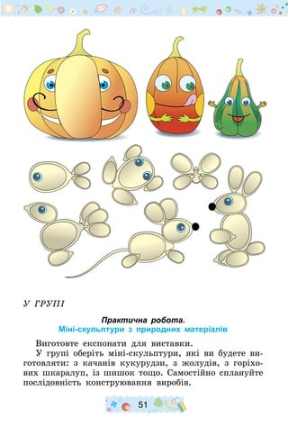 51
У групі
Практична робота.
Міні-скульптури з природних матеріалів
Виготовте експонати для виставки.
У групі оберіть міні-скульптури, які ви будете ви-
готовляти: з качанів кукурудзи, з жолудів, з горіхо-
вих шкаралуп, із шишок тощо. Самостійно сплануйте
послідовність конструювання виробів.
 