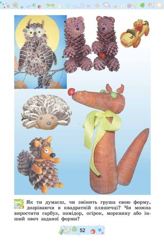 52
  Як ти думаєш, чи змінить груша свою форму,
дозріваючи в квадратній пляшечці? Чи можна
виростити гарбуз, помідор, огірок, морквину або ін-
ший овоч заданої форми?
 