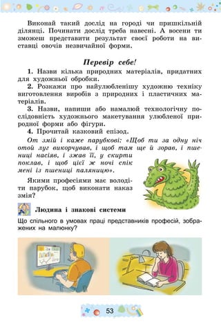 53
Виконай такий дослід на городі чи пришкільній
ділянці. По­чинати дослід треба навесні. А восени ти
зможеш представити результат своєї роботи на ви-
ставці овочів незвичайної форми.
Перевір себе!
1. Назви кілька природних матеріалів, придатних
для художньої обробки.
2. Розкажи про найулюбленішу художню техніку
виготовлення виробів з природних і пластичних ма-
теріалів.
3. Назви, напиши або намалюй технологічну по-
слідовність художнього макетування улюбленої при-
родної форми або фігури.
4. Прочитай казковий епізод.
От змій і каже парубкові: «Щоб ти за одну ніч
отой луг викорчував, і щоб там ще й зорав, і пше-
ниці насіяв, і зжав її, у скирти
поклав, і щоб цієї ж ночі спік
мені із пшениці паляницю».
Якими професіями має володі-
ти парубок, щоб виконати наказ
змія?
  		Людина  і знакові системи
Що спільного в умовах праці представників професій, зобра-
жених на малюнку?
 
