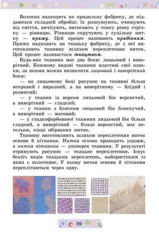 59
Волокна надходять на прядильну фабрику, де під-
даються складній обробці: їх розпушують, очищують
від сміття, вичісують, витягають у тонку рівну стріч-
ку  — рівницю. Рівницю скручують у суцільну нит­
ку  — пряжу. Цей процес називають прядінням.
Пряжа надходить на ткацьку фабрику, де з неї ви-
готовляють тка­нину шляхом переплетення ниток.
Цей процес називається тка­цтвом.
Будь-яка тканина має два боки: лицьовий і виво-
рітний. Кожному видові тканини властиві свої озна-
ки, за якими можна визначити ли­цьовий і виворітний
боки:
— на лицьовому боці рисунок на тканині більш
яскравий і вираз­ний, а на виворітному  — блідий і
розмитий;
— у тканин із ворсом лицьовий бік ворсистий,
а  виворітний  — глад­кий;
— у тканин з блиском лицьовий бік блискучий,
а  виворітний  — ма­товий;
— у гладкофарбованої тканини лицьовий бік більш
гладкий, а ви­ворітний  — більш ворсистий, має пе-
тельки, кінці обірваних ниток.
Тканину виготовляють шляхом переплетення ниток
основи й пі­ткання. Нитка основи проходить уздовж,
а нитка піткання — упоперек тканини. У результаті
отримують рисунок  — ткацьке переплетення. Існує
безліч видів ткацьких переплетень, найпростішим із
яких є полотняне. У ньому нитки основи й піткання
переплітаються через одну.
 
