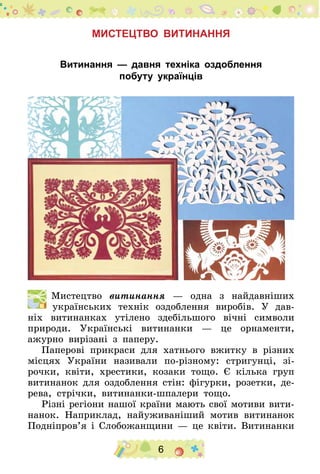 6
Мистецтво витинання
Витинання — давня техніка оздоблення
побуту українців
  Мистецтво витинання — одна з найдавніших
українських технік оздоблення виробів. У дав-
ніх витинанках утілено здебільшого вічні символи
природи. Українські витинанки — це орнаменти,
ажурно вирізані з паперу.
Паперові прикраси для хатнього вжитку в різних
місцях України називали по-різному: стригунці, зі-
рочки, квіти, хрестики, козаки тощо. Є кілька груп
витинанок для оздоблення стін: фігурки, розетки, де-
рева, стрічки, витинанки-шпалери тощо.
Різні регіони нашої країни мають свої мотиви вити-
нанок. Наприклад, найуживаніший мотив витинанок
По­дні­пров’я і Слобожанщини — це квіти. Витинанки
 