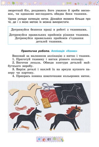 61
зворотний бік, роздивись його уважно й зроби висно-
вок, чи однаково виглядають обидва боки тканини.
Удома уклади колекцію ниток. Дізнайся якомога більше про
те, де і з якою метою їх можна використати.
Дотримуйся безпеки праці в роботі з тканинами.
Дотримуйся правильних прийомів різання тканини.
Дотримуйся правильних прийомів з’єднання
деталей тканини.
Практична робота. Аплікація «Коник»
Виконай за малюнком аплікацію з ниток і тканин.
1.	Приготуй тканину і нитки різного кольору.
2.	Виготов лекала. Обведи контури деталей май-
бутнього виробу.
3.	Виріж деталі і наклей їх на аркуш цупкого па-
перу чи картону.
4.	Прикрась коника шматочками кольорових ниток.
 