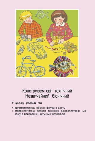 65
Конструюєм світ технічний
Незвичайний, біонічний
У цьому розділі ти
•	 виготовлятимеш об’ємні фігури з дроту
•	 створюватимеш вироби технікою бісероплетіння, мо­
заїку з природних і штучних матеріалів
 