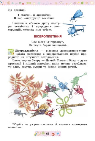 68
На дозвіллі
І обтічні, й динамічні
В нас конструкції технічні.
Виготов з м’якого дроту конту-
ри технічних і природних кон-
струкцій, схожих між собою.
Бісероплетіння
Сяє бісер із гердану*,
Квітнуть барви вишивані.
  Бісероплетіння  — різновид деко­ра­тив­но-ужит­
ко­вого мистецтва з використанням перлів при-
родного чи штучного походження.
Батьківщина бісеру — Давній Єгипет. Бісер – дуже
красивий і міцний матеріал, яким можна оздоблюва-
ти одяг, взуття, сумки та безліч інших речей.
* Гердан — узорне плетення зі скляних кольорових
намистин.
 